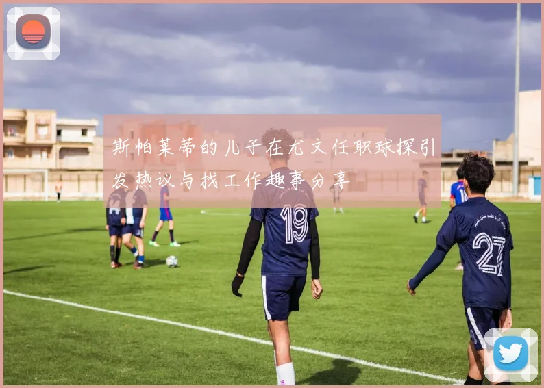 斯帕莱蒂的儿子在尤文任职球探引发热议与找工作趣事分享