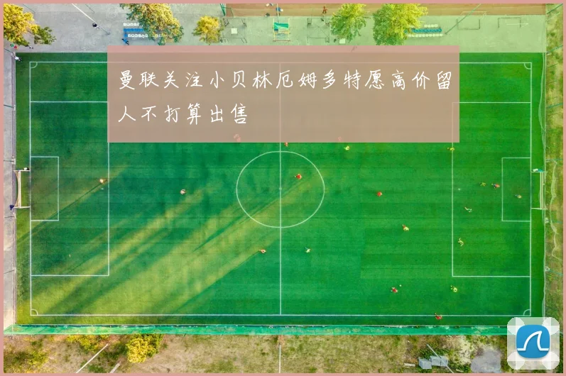 曼联关注小贝林厄姆多特愿高价留人不打算出售