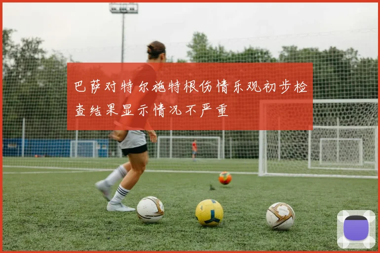 巴萨对特尔施特根伤情乐观初步检查结果显示情况不严重