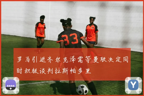 罗马引进齐尔克泽需等曼联决定同时积极谈判拉斯帕多里