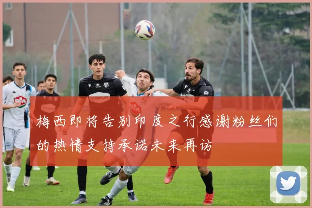 梅西即将告别印度之行感谢粉丝们的热情支持承诺未来再访