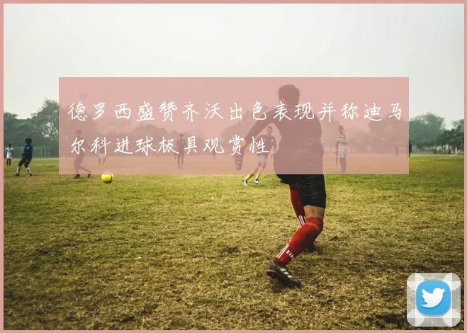德罗西盛赞齐沃出色表现并称迪马尔科进球极具观赏性