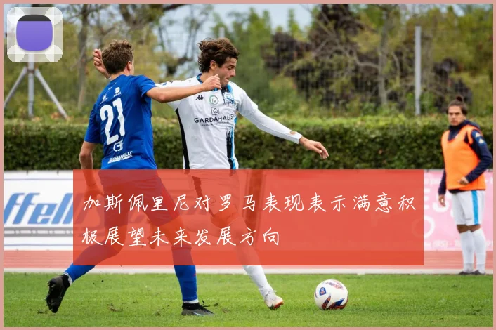 加斯佩里尼对罗马表现表示满意积极展望未来发展方向