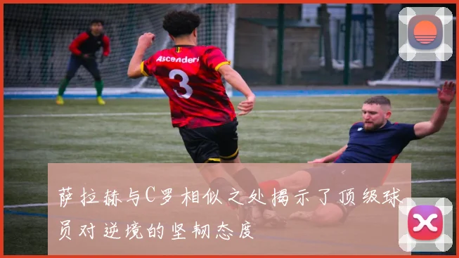 萨拉赫与C罗相似之处揭示了顶级球员对逆境的坚韧态度