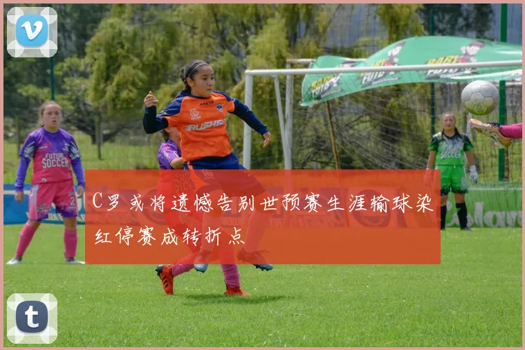 C罗或将遗憾告别世预赛生涯输球染红停赛成转折点