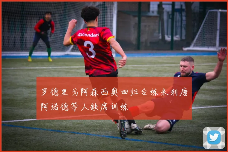 罗德里戈阿森西奥回归合练米利唐阿诺德等人缺席训练