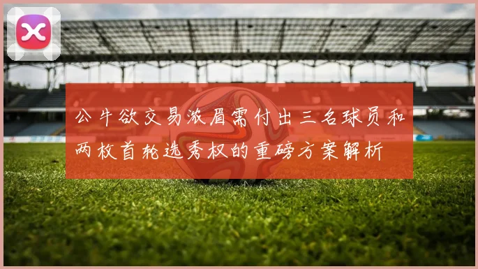 公牛欲交易浓眉需付出三名球员和两枚首轮选秀权的重磅方案解析