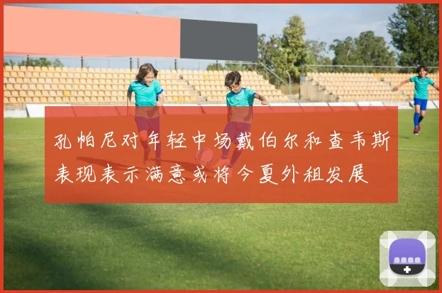 孔帕尼对年轻中场戴伯尔和查韦斯表现表示满意或将今夏外租发展