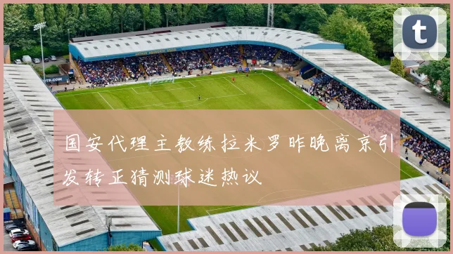 国安代理主教练拉米罗昨晚离京引发转正猜测球迷热议