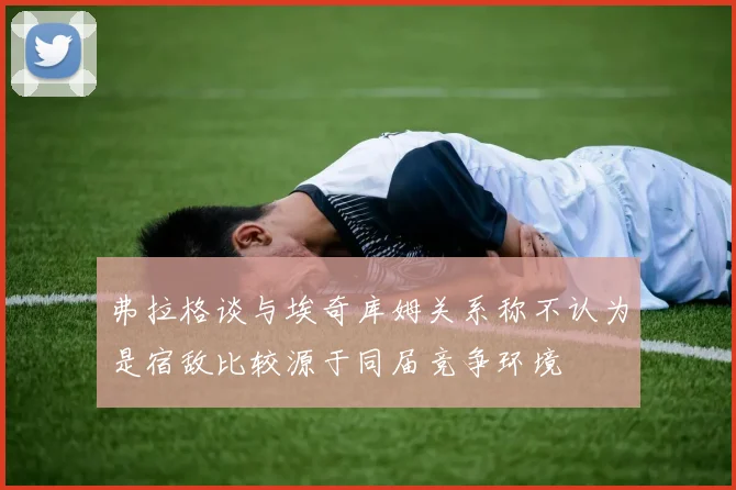 弗拉格谈与埃奇库姆关系称不认为是宿敌比较源于同届竞争环境