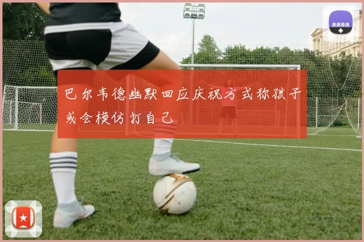 巴尔韦德幽默回应庆祝方式称孩子或会模仿打自己