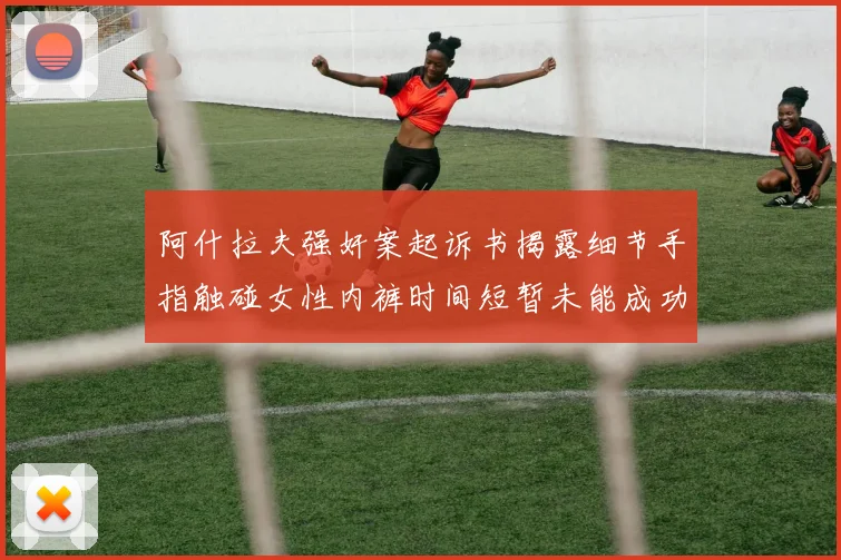 阿什拉夫强奸案起诉书揭露细节手指触碰女性内裤时间短暂未能成功挣脱