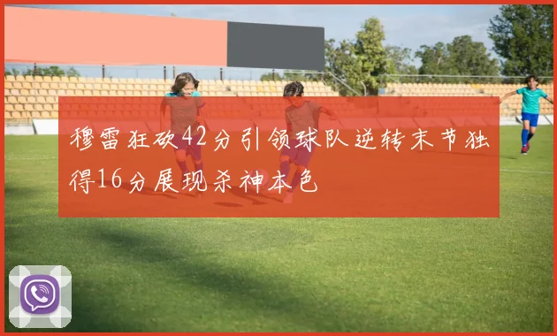 穆雷狂砍42分引领球队逆转末节独得16分展现杀神本色