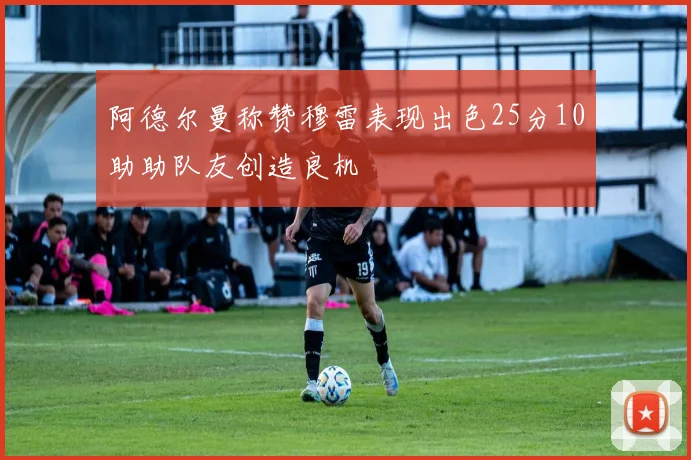 阿德尔曼称赞穆雷表现出色25分10助助队友创造良机