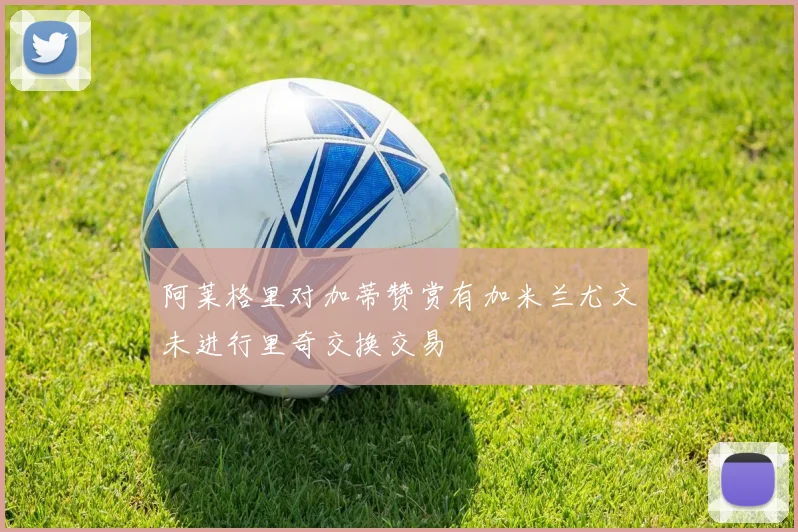 阿莱格里对加蒂赞赏有加米兰尤文未进行里奇交换交易