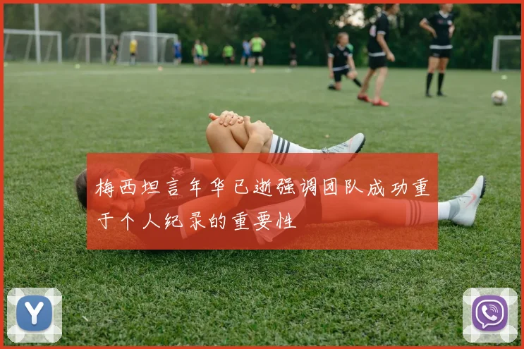 梅西坦言年华已逝强调团队成功重于个人纪录的重要性