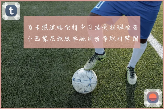 马卡报道略伦特今日接受核磁检查小西蒙尼积极单独训练争取对阵国米出场