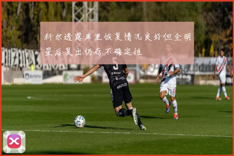 科尔透露库里恢复情况良好但全明星后复出仍存不确定性