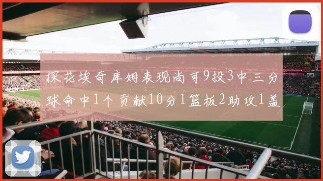 探花埃奇库姆表现尚可9投3中三分球命中1个贡献10分1篮板2助攻1盖帽