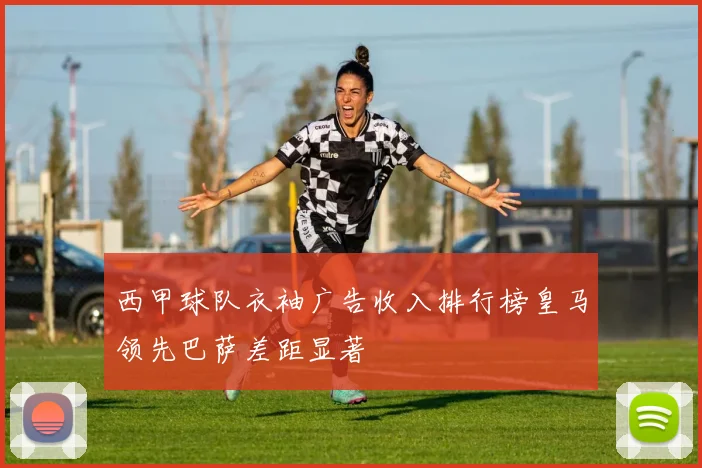 西甲球队衣袖广告收入排行榜皇马领先巴萨差距显著