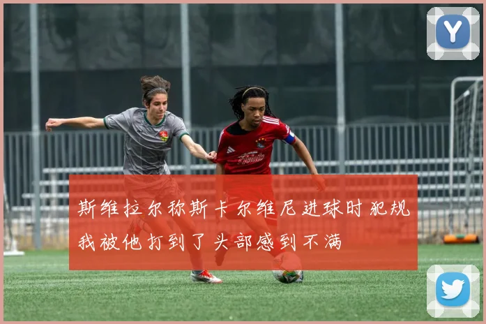 斯维拉尔称斯卡尔维尼进球时犯规我被他打到了头部感到不满