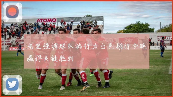 老里强调球队执行力出色期待今晚赢得关键胜利