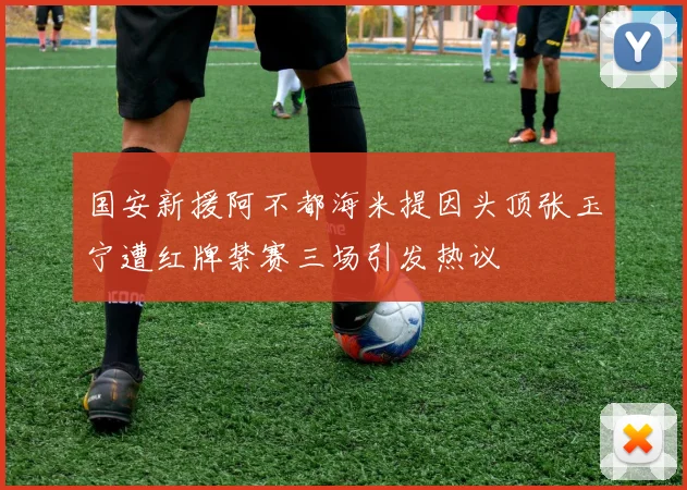 国安新援阿不都海米提因头顶张玉宁遭红牌禁赛三场引发热议
