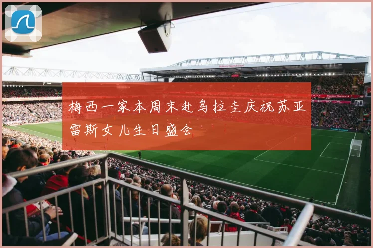 梅西一家本周末赴乌拉圭庆祝苏亚雷斯女儿生日盛会