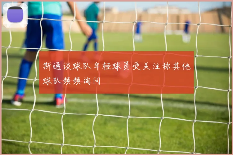 斯通谈球队年轻球员受关注称其他球队频频询问