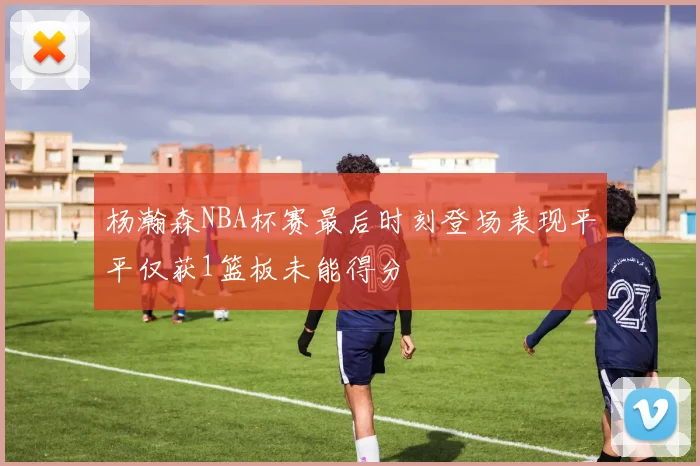 杨瀚森NBA杯赛最后时刻登场表现平平仅获1篮板未能得分