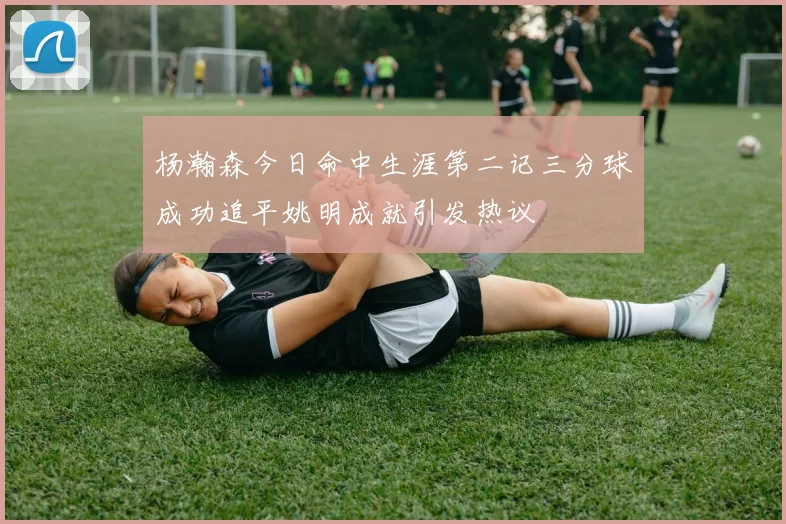 杨瀚森今日命中生涯第二记三分球成功追平姚明成就引发热议