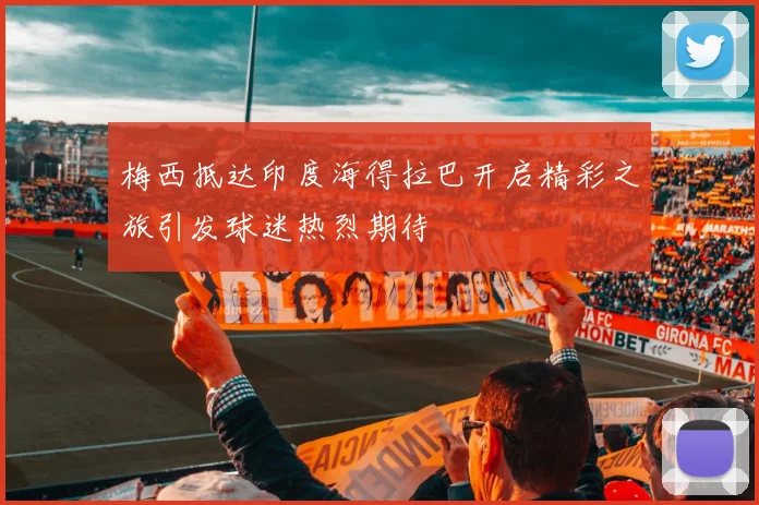 梅西抵达印度海得拉巴开启精彩之旅引发球迷热烈期待