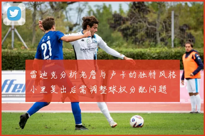 雷迪克分析老詹与卢卡的独特风格小里复出后需调整球权分配问题