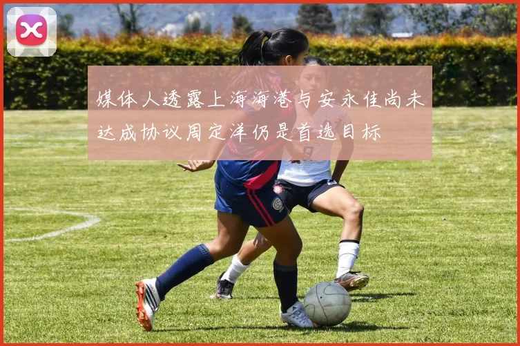 媒体人透露上海海港与安永佳尚未达成协议周定洋仍是首选目标