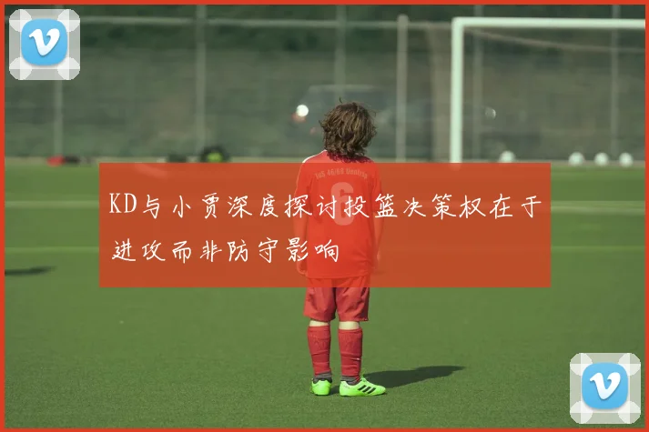 KD与小贾深度探讨投篮决策权在于进攻而非防守影响