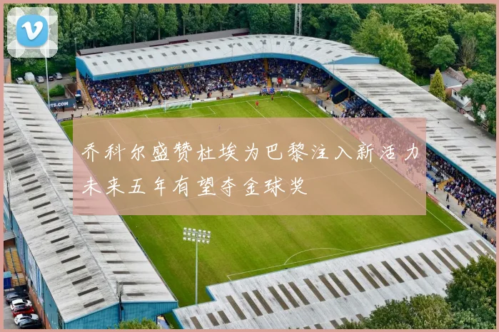 乔科尔盛赞杜埃为巴黎注入新活力未来五年有望夺金球奖