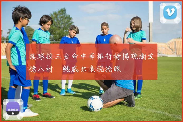 接球投三分命中率排行榜揭晓谢泼德八村塁鲍威尔表现抢眼