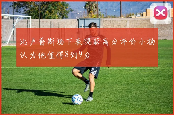 比卢普斯场下表现获高分评价小杨认为他值得8到9分