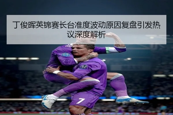 丁俊晖英锦赛长台准度波动原因复盘引发热议深度解析